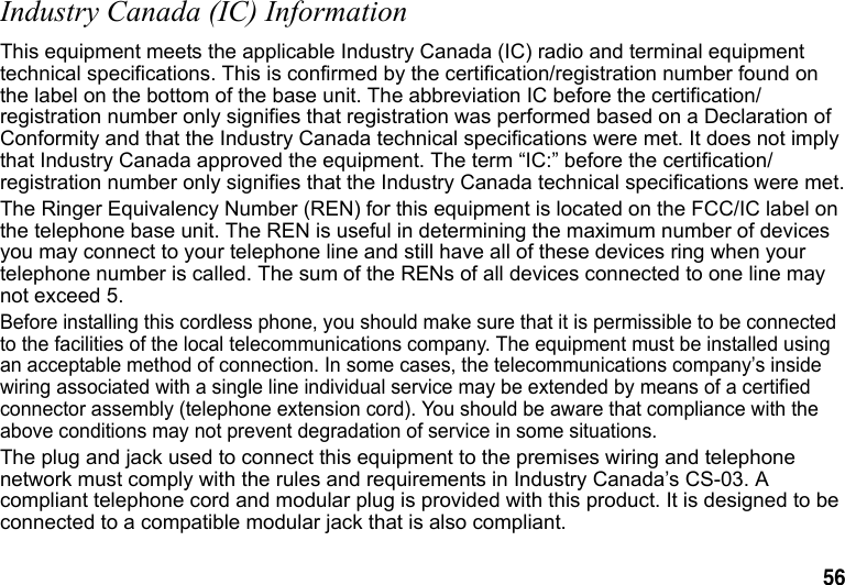 56 Industry Canada (IC) InformationThis equipment meets the applicable Industry Canada (IC) radio and terminal equipment technical specifications. This is confirmed by the certification/registration number found on the label on the bottom of the base unit. The abbreviation IC before the certification/registration number only signifies that registration was performed based on a Declaration of Conformity and that the Industry Canada technical specifications were met. It does not imply that Industry Canada approved the equipment. The term “IC:” before the certification/registration number only signifies that the Industry Canada technical specifications were met.The Ringer Equivalency Number (REN) for this equipment is located on the FCC/IC label on the telephone base unit. The REN is useful in determining the maximum number of devices you may connect to your telephone line and still have all of these devices ring when your telephone number is called. The sum of the RENs of all devices connected to one line may not exceed 5.Before installing this cordless phone, you should make sure that it is permissible to be connected to the facilities of the local telecommunications company. The equipment must be installed using an acceptable method of connection. In some cases, the telecommunications company’s inside wiring associated with a single line individual service may be extended by means of a certified connector assembly (telephone extension cord). You should be aware that compliance with the above conditions may not prevent degradation of service in some situations.The plug and jack used to connect this equipment to the premises wiring and telephone network must comply with the rules and requirements in Industry Canada’s CS-03. A compliant telephone cord and modular plug is provided with this product. It is designed to be connected to a compatible modular jack that is also compliant.