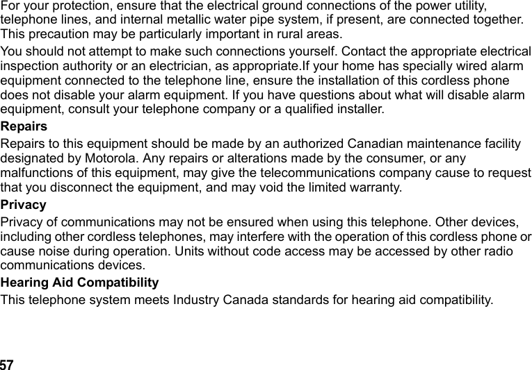 57 For your protection, ensure that the electrical ground connections of the power utility, telephone lines, and internal metallic water pipe system, if present, are connected together. This precaution may be particularly important in rural areas.You should not attempt to make such connections yourself. Contact the appropriate electrical inspection authority or an electrician, as appropriate.If your home has specially wired alarm equipment connected to the telephone line, ensure the installation of this cordless phone does not disable your alarm equipment. If you have questions about what will disable alarm equipment, consult your telephone company or a qualified installer. RepairsRepairs to this equipment should be made by an authorized Canadian maintenance facility designated by Motorola. Any repairs or alterations made by the consumer, or any malfunctions of this equipment, may give the telecommunications company cause to request that you disconnect the equipment, and may void the limited warranty.PrivacyPrivacy of communications may not be ensured when using this telephone. Other devices, including other cordless telephones, may interfere with the operation of this cordless phone or cause noise during operation. Units without code access may be accessed by other radio communications devices.Hearing Aid CompatibilityThis telephone system meets Industry Canada standards for hearing aid compatibility.