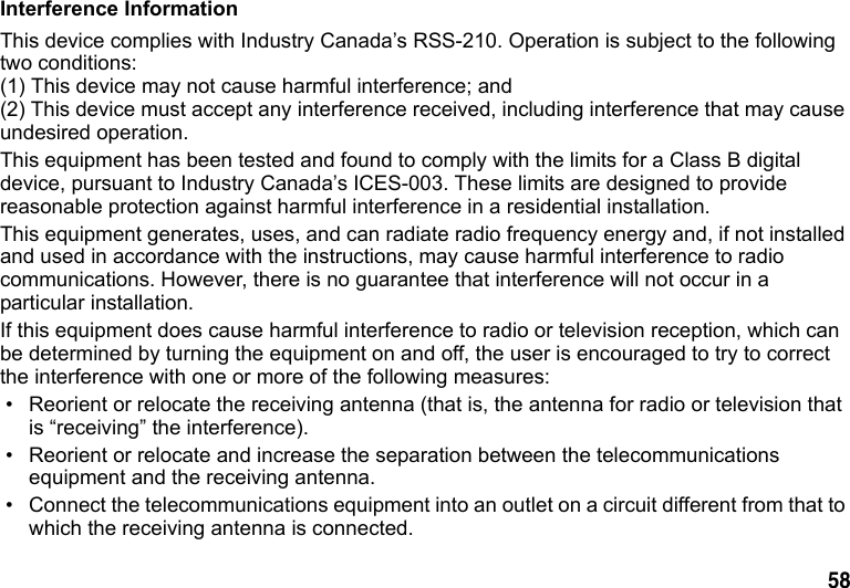 58 Interference InformationThis device complies with Industry Canada’s RSS-210. Operation is subject to the following two conditions: (1) This device may not cause harmful interference; and (2) This device must accept any interference received, including interference that may cause undesired operation. This equipment has been tested and found to comply with the limits for a Class B digital device, pursuant to Industry Canada’s ICES-003. These limits are designed to provide reasonable protection against harmful interference in a residential installation. This equipment generates, uses, and can radiate radio frequency energy and, if not installed and used in accordance with the instructions, may cause harmful interference to radio communications. However, there is no guarantee that interference will not occur in a particular installation. If this equipment does cause harmful interference to radio or television reception, which can be determined by turning the equipment on and off, the user is encouraged to try to correct the interference with one or more of the following measures: • Reorient or relocate the receiving antenna (that is, the antenna for radio or television that is “receiving” the interference). • Reorient or relocate and increase the separation between the telecommunications equipment and the receiving antenna. • Connect the telecommunications equipment into an outlet on a circuit different from that to which the receiving antenna is connected.