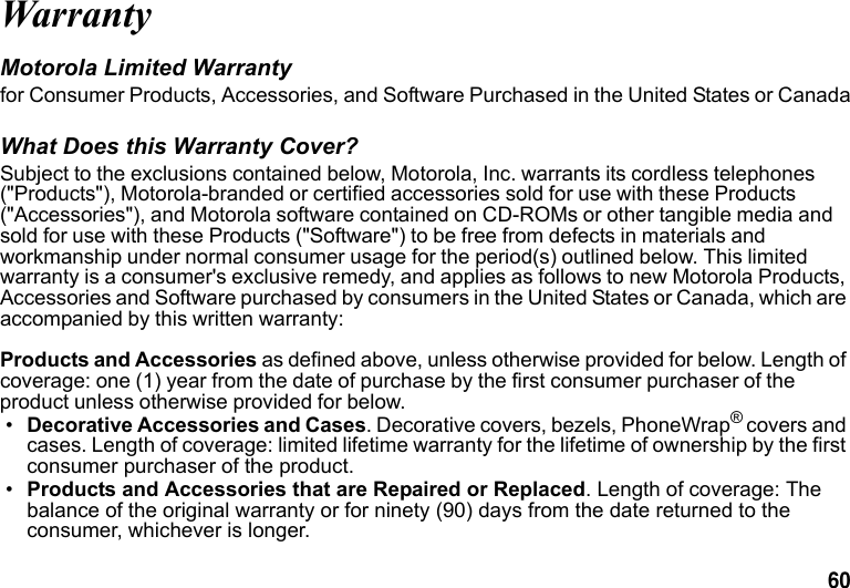 60 WarrantyMotorola Limited Warranty for Consumer Products, Accessories, and Software Purchased in the United States or CanadaWhat Does this Warranty Cover?Subject to the exclusions contained below, Motorola, Inc. warrants its cordless telephones ("Products"), Motorola-branded or certified accessories sold for use with these Products ("Accessories"), and Motorola software contained on CD-ROMs or other tangible media and sold for use with these Products ("Software") to be free from defects in materials and workmanship under normal consumer usage for the period(s) outlined below. This limited warranty is a consumer's exclusive remedy, and applies as follows to new Motorola Products, Accessories and Software purchased by consumers in the United States or Canada, which are accompanied by this written warranty:Products and Accessories as defined above, unless otherwise provided for below. Length of coverage: one (1) year from the date of purchase by the first consumer purchaser of the product unless otherwise provided for below.•Decorative Accessories and Cases. Decorative covers, bezels, PhoneWrap® covers and cases. Length of coverage: limited lifetime warranty for the lifetime of ownership by the first consumer purchaser of the product.•Products and Accessories that are Repaired or Replaced. Length of coverage: The balance of the original warranty or for ninety (90) days from the date returned to the consumer, whichever is longer.
