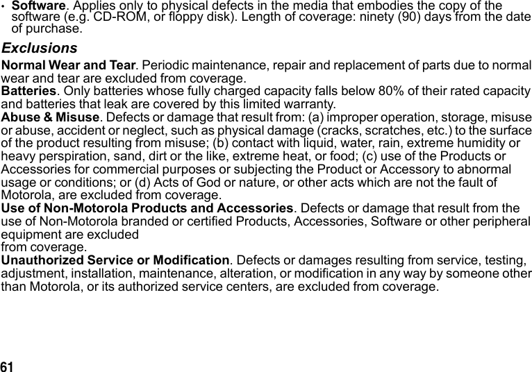 61 •Software. Applies only to physical defects in the media that embodies the copy of the software (e.g. CD-ROM, or floppy disk). Length of coverage: ninety (90) days from the date of purchase.ExclusionsNormal Wear and Tear. Periodic maintenance, repair and replacement of parts due to normal wear and tear are excluded from coverage.Batteries. Only batteries whose fully charged capacity falls below 80% of their rated capacity and batteries that leak are covered by this limited warranty.Abuse & Misuse. Defects or damage that result from: (a) improper operation, storage, misuse or abuse, accident or neglect, such as physical damage (cracks, scratches, etc.) to the surface of the product resulting from misuse; (b) contact with liquid, water, rain, extreme humidity or heavy perspiration, sand, dirt or the like, extreme heat, or food; (c) use of the Products or Accessories for commercial purposes or subjecting the Product or Accessory to abnormal usage or conditions; or (d) Acts of God or nature, or other acts which are not the fault of Motorola, are excluded from coverage.Use of Non-Motorola Products and Accessories. Defects or damage that result from the use of Non-Motorola branded or certified Products, Accessories, Software or other peripheral equipment are excluded from coverage.Unauthorized Service or Modification. Defects or damages resulting from service, testing, adjustment, installation, maintenance, alteration, or modification in any way by someone other than Motorola, or its authorized service centers, are excluded from coverage.