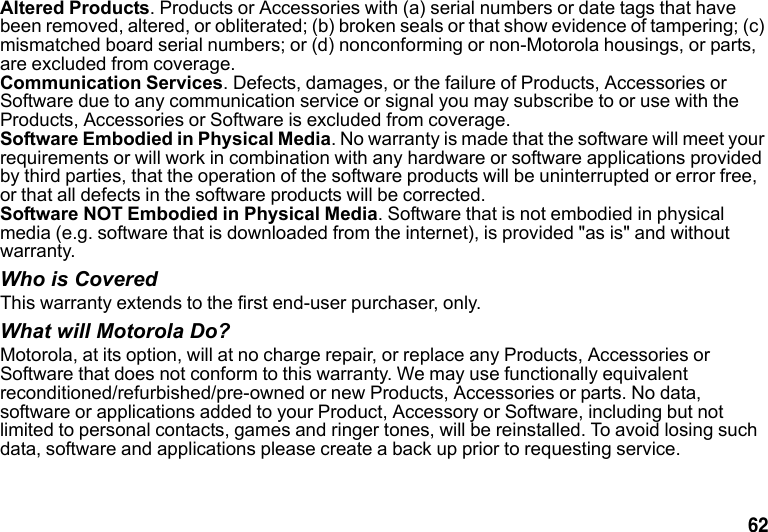 62 Altered Products. Products or Accessories with (a) serial numbers or date tags that have been removed, altered, or obliterated; (b) broken seals or that show evidence of tampering; (c) mismatched board serial numbers; or (d) nonconforming or non-Motorola housings, or parts, are excluded from coverage.Communication Services. Defects, damages, or the failure of Products, Accessories or Software due to any communication service or signal you may subscribe to or use with the Products, Accessories or Software is excluded from coverage.Software Embodied in Physical Media. No warranty is made that the software will meet your requirements or will work in combination with any hardware or software applications provided by third parties, that the operation of the software products will be uninterrupted or error free, or that all defects in the software products will be corrected.Software NOT Embodied in Physical Media. Software that is not embodied in physical media (e.g. software that is downloaded from the internet), is provided "as is" and without warranty. Who is CoveredThis warranty extends to the first end-user purchaser, only.What will Motorola Do?Motorola, at its option, will at no charge repair, or replace any Products, Accessories or Software that does not conform to this warranty. We may use functionally equivalent reconditioned/refurbished/pre-owned or new Products, Accessories or parts. No data, software or applications added to your Product, Accessory or Software, including but not limited to personal contacts, games and ringer tones, will be reinstalled. To avoid losing such data, software and applications please create a back up prior to requesting service.