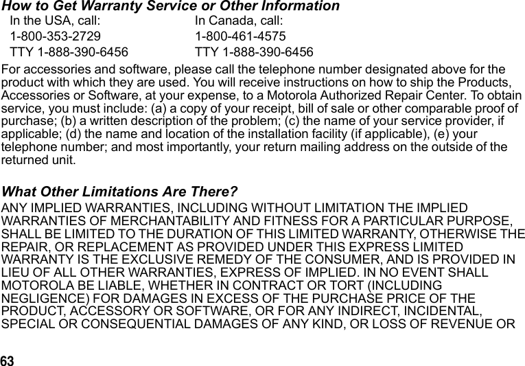 63 How to Get Warranty Service or Other InformationFor accessories and software, please call the telephone number designated above for the product with which they are used. You will receive instructions on how to ship the Products, Accessories or Software, at your expense, to a Motorola Authorized Repair Center. To obtain service, you must include: (a) a copy of your receipt, bill of sale or other comparable proof of purchase; (b) a written description of the problem; (c) the name of your service provider, if applicable; (d) the name and location of the installation facility (if applicable), (e) your telephone number; and most importantly, your return mailing address on the outside of the returned unit. What Other Limitations Are There?ANY IMPLIED WARRANTIES, INCLUDING WITHOUT LIMITATION THE IMPLIED WARRANTIES OF MERCHANTABILITY AND FITNESS FOR A PARTICULAR PURPOSE, SHALL BE LIMITED TO THE DURATION OF THIS LIMITED WARRANTY, OTHERWISE THE REPAIR, OR REPLACEMENT AS PROVIDED UNDER THIS EXPRESS LIMITED WARRANTY IS THE EXCLUSIVE REMEDY OF THE CONSUMER, AND IS PROVIDED IN LIEU OF ALL OTHER WARRANTIES, EXPRESS OF IMPLIED. IN NO EVENT SHALL MOTOROLA BE LIABLE, WHETHER IN CONTRACT OR TORT (INCLUDING NEGLIGENCE) FOR DAMAGES IN EXCESS OF THE PURCHASE PRICE OF THE PRODUCT, ACCESSORY OR SOFTWARE, OR FOR ANY INDIRECT, INCIDENTAL, SPECIAL OR CONSEQUENTIAL DAMAGES OF ANY KIND, OR LOSS OF REVENUE OR In the USA, call: In Canada, call:1-800-353-2729 1-800-461-4575TTY 1-888-390-6456 TTY 1-888-390-6456