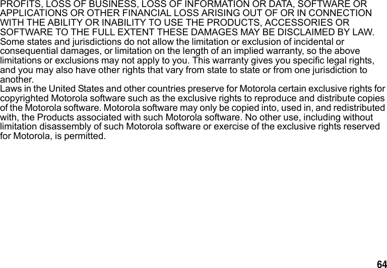 64 PROFITS, LOSS OF BUSINESS, LOSS OF INFORMATION OR DATA, SOFTWARE OR APPLICATIONS OR OTHER FINANCIAL LOSS ARISING OUT OF OR IN CONNECTION WITH THE ABILITY OR INABILITY TO USE THE PRODUCTS, ACCESSORIES OR SOFTWARE TO THE FULL EXTENT THESE DAMAGES MAY BE DISCLAIMED BY LAW. Some states and jurisdictions do not allow the limitation or exclusion of incidental or consequential damages, or limitation on the length of an implied warranty, so the above limitations or exclusions may not apply to you. This warranty gives you specific legal rights, and you may also have other rights that vary from state to state or from one jurisdiction to another.Laws in the United States and other countries preserve for Motorola certain exclusive rights for copyrighted Motorola software such as the exclusive rights to reproduce and distribute copies of the Motorola software. Motorola software may only be copied into, used in, and redistributed with, the Products associated with such Motorola software. No other use, including without limitation disassembly of such Motorola software or exercise of the exclusive rights reserved for Motorola, is permitted.