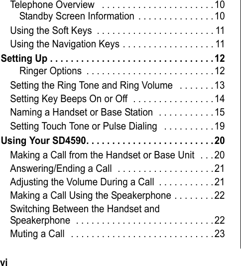 vi Telephone Overview . . . . . . . . . . . . . . . . . . . . . .10Standby Screen Information . . . . . . . . . . . . . . .10Using the Soft Keys . . . . . . . . . . . . . . . . . . . . . . . 11Using the Navigation Keys . . . . . . . . . . . . . . . . . . 11Setting Up . . . . . . . . . . . . . . . . . . . . . . . . . . . . . . . .12Ringer Options . . . . . . . . . . . . . . . . . . . . . . . . .12Setting the Ring Tone and Ring Volume . . . . . . .13Setting Key Beeps On or Off . . . . . . . . . . . . . . . .14Naming a Handset or Base Station . . . . . . . . . . .15Setting Touch Tone or Pulse Dialing . . . . . . . . . .19Using Your SD4590. . . . . . . . . . . . . . . . . . . . . . . . .20Making a Call from the Handset or Base Unit . . .20Answering/Ending a Call . . . . . . . . . . . . . . . . . . .21Adjusting the Volume During a Call . . . . . . . . . . .21Making a Call Using the Speakerphone . . . . . . . .22Switching Between the Handset and Speakerphone . . . . . . . . . . . . . . . . . . . . . . . . . . .22Muting a Call . . . . . . . . . . . . . . . . . . . . . . . . . . . .23