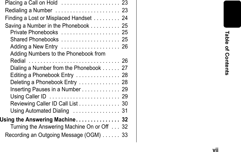 vii Table of ContentsPlacing a Call on Hold . . . . . . . . . . . . . . . . . . . . 23Redialing a Number . . . . . . . . . . . . . . . . . . . . . . 23Finding a Lost or Misplaced Handset . . . . . . . . . 24Saving a Number in the Phonebook . . . . . . . . . . 25Private Phonebooks . . . . . . . . . . . . . . . . . . . . 25Shared Phonebooks . . . . . . . . . . . . . . . . . . . . 25Adding a New Entry . . . . . . . . . . . . . . . . . . . . 26Adding Numbers to the Phonebook from Redial . . . . . . . . . . . . . . . . . . . . . . . . . . . . . . . 26Dialing a Number from the Phonebook . . . . . . 27Editing a Phonebook Entry . . . . . . . . . . . . . . . 28Deleting a Phonebook Entry . . . . . . . . . . . . . . 28Inserting Pauses in a Number . . . . . . . . . . . . . 29Using Caller ID . . . . . . . . . . . . . . . . . . . . . . . . 29Reviewing Caller ID Call List . . . . . . . . . . . . . . 30Using Automated Dialing . . . . . . . . . . . . . . . . 31Using the Answering Machine. . . . . . . . . . . . . . . 32Turning the Answering Machine On or Off . . . 32Recording an Outgoing Message (OGM) . . . . . . 33