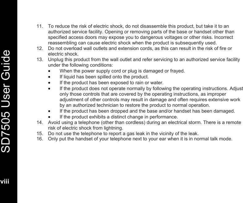   SD7505 User Guide  viii  11.  To reduce the risk of electric shock, do not disassemble this product, but take it to an authorized service facility. Opening or removing parts of the base or handset other than specified access doors may expose you to dangerous voltages or other risks. Incorrect reassembling can cause electric shock when the product is subsequently used. 12.  Do not overload wall outlets and extension cords, as this can result in the risk of fire or electric shock. 13.  Unplug this product from the wall outlet and refer servicing to an authorized service facility under the following conditions: &bull; When the power supply cord or plug is damaged or frayed. &bull; If liquid has been spilled onto the product. &bull; If the product has been exposed to rain or water. &bull; If the product does not operate normally by following the operating instructions. Adjust only those controls that are covered by the operating instructions, as improper adjustment of other controls may result in damage and often requires extensive work by an authorized technician to restore the product to normal operation. &bull; If the product has been dropped and the base and/or handset has been damaged. &bull; If the product exhibits a distinct change in performance. 14.  Avoid using a telephone (other than cordless) during an electrical storm. There is a remote risk of electric shock from lightning. 15.  Do not use the telephone to report a gas leak in the vicinity of the leak. 16.  Only put the handset of your telephone next to your ear when it is in normal talk mode. 