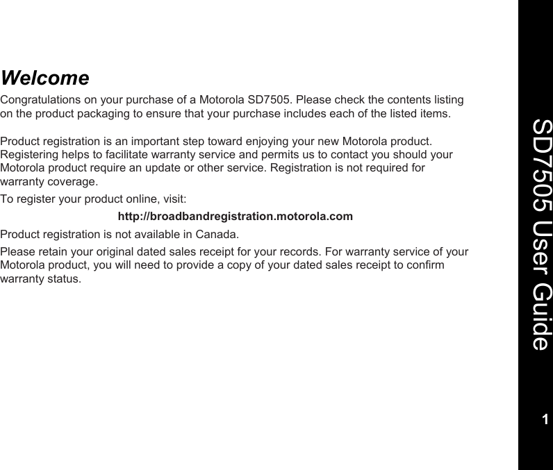    1  SD7505 User Guide 1  Welcome Congratulations on your purchase of a Motorola SD7505. Please check the contents listing on the product packaging to ensure that your purchase includes each of the listed items.  Product registration is an important step toward enjoying your new Motorola product. Registering helps to facilitate warranty service and permits us to contact you should your Motorola product require an update or other service. Registration is not required for warranty coverage.  To register your product online, visit: http://broadbandregistration.motorola.com Product registration is not available in Canada. Please retain your original dated sales receipt for your records. For warranty service of your Motorola product, you will need to provide a copy of your dated sales receipt to confirm warranty status. 
