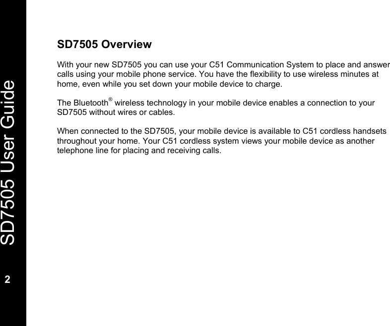   SD7505 User Guide  2  SD7505 Overview  With your new SD7505 you can use your C51 Communication System to place and answer calls using your mobile phone service. You have the flexibility to use wireless minutes at home, even while you set down your mobile device to charge.  The Bluetooth&reg; wireless technology in your mobile device enables a connection to your SD7505 without wires or cables.  When connected to the SD7505, your mobile device is available to C51 cordless handsets throughout your home. Your C51 cordless system views your mobile device as another telephone line for placing and receiving calls.          
