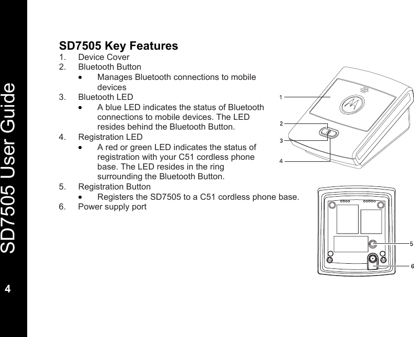   SD7505 User Guide  4  SD7505 Key Features 1. Device Cover 2. Bluetooth Button &bull; Manages Bluetooth connections to mobile devices 3. Bluetooth LED &bull; A blue LED indicates the status of Bluetooth connections to mobile devices. The LED resides behind the Bluetooth Button. 4. Registration LED &bull; A red or green LED indicates the status of registration with your C51 cordless phone base. The LED resides in the ring surrounding the Bluetooth Button. 5. Registration Button &bull; Registers the SD7505 to a C51 cordless phone base. 6.  Power supply port   