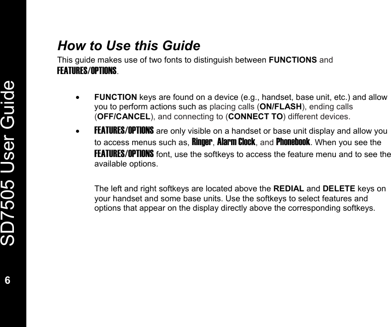   SD7505 User Guide  6  How to Use this Guide This guide makes use of two fonts to distinguish between FUNCTIONS and FEATURES/OPTIONS.  &bull; FUNCTION keys are found on a device (e.g., handset, base unit, etc.) and allow you to perform actions such as placing calls (ON/FLASH), ending calls (OFF/CANCEL), and connecting to (CONNECT TO) different devices. &bull; FEATURES/OPTIONS are only visible on a handset or base unit display and allow you to access menus such as, Ringer, Alarm Clock, and Phonebook. When you see the FEATURES/OPTIONS font, use the softkeys to access the feature menu and to see the available options.  The left and right softkeys are located above the REDIAL and DELETE keys on your handset and some base units. Use the softkeys to select features and options that appear on the display directly above the corresponding softkeys.  
