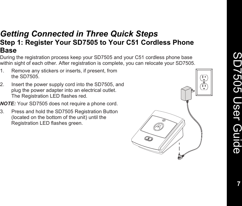    7  SD7505 User Guide 7  Getting Connected in Three Quick Steps Step 1: Register Your SD7505 to Your C51 Cordless Phone Base During the registration process keep your SD7505 and your C51 cordless phone base within sight of each other. After registration is complete, you can relocate your SD7505. 1.  Remove any stickers or inserts, if present, from the SD7505. 2.  Insert the power supply cord into the SD7505, and plug the power adapter into an electrical outlet. The Registration LED flashes red. NOTE: Your SD7505 does not require a phone cord. 3.  Press and hold the SD7505 Registration Button (located on the bottom of the unit) until the Registration LED flashes green.  