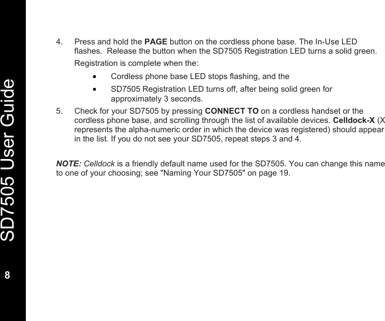   SD7505 User Guide  8  4.  Press and hold the PAGE button on the cordless phone base. The In-Use LED flashes.  Release the button when the SD7505 Registration LED turns a solid green. Registration is complete when the: &bull; Cordless phone base LED stops flashing, and the &bull; SD7505 Registration LED turns off, after being solid green for  approximately 3 seconds. 5.  Check for your SD7505 by pressing CONNECT TO on a cordless handset or the cordless phone base, and scrolling through the list of available devices. Celldock-X (X represents the alpha-numeric order in which the device was registered) should appear in the list. If you do not see your SD7505, repeat steps 3 and 4.   NOTE: Celldock is a friendly default name used for the SD7505. You can change this name to one of your choosing; see "Naming Your SD7505" on page 19. 
