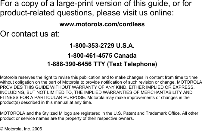   For a copy of a large-print version of this guide, or for product-related questions, please visit us online: www.motorola.com/cordless Or contact us at: 1-800-353-2729 U.S.A. 1-800-461-4575 Canada 1-888-390-6456 TTY (Text Telephone)  Motorola reserves the right to revise this publication and to make changes in content from time to time without obligation on the part of Motorola to provide notification of such revision or change. MOTOROLA PROVIDES THIS GUIDE WITHOUT WARRANTY OF ANY KIND, EITHER IMPLIED OR EXPRESS, INCLUDING, BUT NOT LIMITED TO, THE IMPLIED WARRANTIES OF MERCHANTABILITY AND FITNESS FOR A PARTICULAR PURPOSE. Motorola may make improvements or changes in the product(s) described in this manual at any time.  MOTOROLA and the Stylized M logo are registered in the U.S. Patent and Trademark Office. All other product or service names are the property of their respective owners.  &copy; Motorola, Inc. 2006 