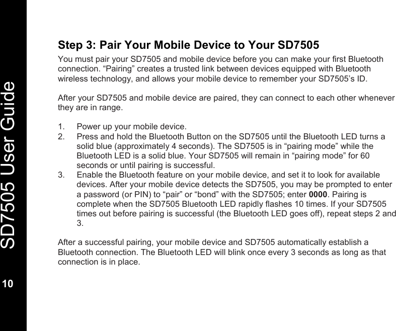   SD7505 User Guide  10  Step 3: Pair Your Mobile Device to Your SD7505 You must pair your SD7505 and mobile device before you can make your first Bluetooth connection. &ldquo;Pairing&rdquo; creates a trusted link between devices equipped with Bluetooth wireless technology, and allows your mobile device to remember your SD7505&rsquo;s ID.  After your SD7505 and mobile device are paired, they can connect to each other whenever they are in range.  1.  Power up your mobile device. 2.  Press and hold the Bluetooth Button on the SD7505 until the Bluetooth LED turns a solid blue (approximately 4 seconds). The SD7505 is in &ldquo;pairing mode&rdquo; while the Bluetooth LED is a solid blue. Your SD7505 will remain in &ldquo;pairing mode&rdquo; for 60 seconds or until pairing is successful.  3.  Enable the Bluetooth feature on your mobile device, and set it to look for available devices. After your mobile device detects the SD7505, you may be prompted to enter a password (or PIN) to &ldquo;pair&rdquo; or &ldquo;bond&rdquo; with the SD7505; enter 0000. Pairing is complete when the SD7505 Bluetooth LED rapidly flashes 10 times. If your SD7505 times out before pairing is successful (the Bluetooth LED goes off), repeat steps 2 and 3.  After a successful pairing, your mobile device and SD7505 automatically establish a Bluetooth connection. The Bluetooth LED will blink once every 3 seconds as long as that connection is in place. 
