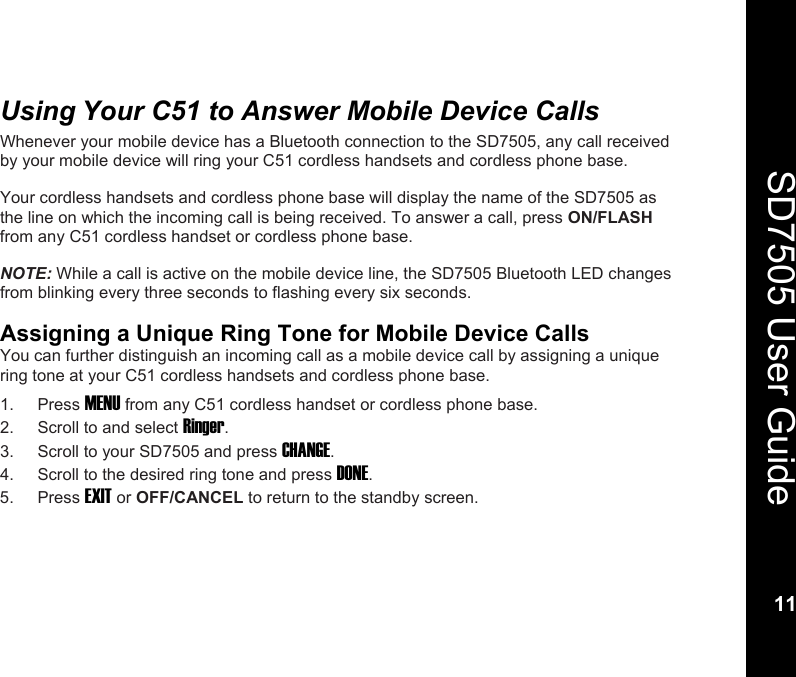    11  SD7505 User Guide 11  Using Your C51 to Answer Mobile Device Calls Whenever your mobile device has a Bluetooth connection to the SD7505, any call received by your mobile device will ring your C51 cordless handsets and cordless phone base.  Your cordless handsets and cordless phone base will display the name of the SD7505 as the line on which the incoming call is being received. To answer a call, press ON/FLASH from any C51 cordless handset or cordless phone base.  NOTE: While a call is active on the mobile device line, the SD7505 Bluetooth LED changes from blinking every three seconds to flashing every six seconds.  Assigning a Unique Ring Tone for Mobile Device Calls You can further distinguish an incoming call as a mobile device call by assigning a unique ring tone at your C51 cordless handsets and cordless phone base. 1. Press MENU from any C51 cordless handset or cordless phone base. 2.  Scroll to and select Ringer. 3.  Scroll to your SD7505 and press CHANGE. 4.  Scroll to the desired ring tone and press DONE. 5. Press EXIT or OFF/CANCEL to return to the standby screen. 