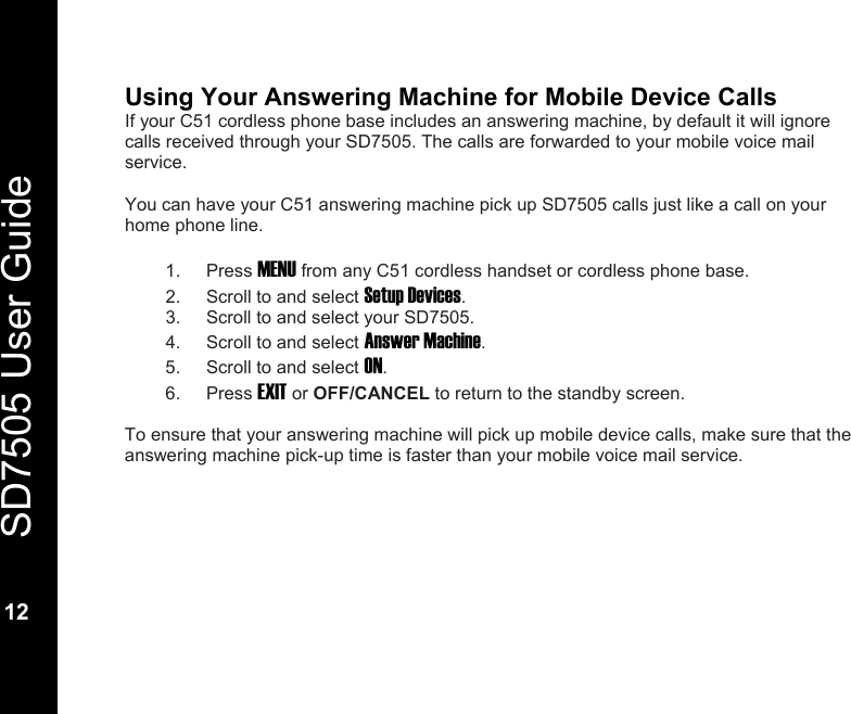   SD7505 User Guide  12  Using Your Answering Machine for Mobile Device Calls If your C51 cordless phone base includes an answering machine, by default it will ignore calls received through your SD7505. The calls are forwarded to your mobile voice mail service.  You can have your C51 answering machine pick up SD7505 calls just like a call on your home phone line.  1. Press MENU from any C51 cordless handset or cordless phone base. 2.  Scroll to and select Setup Devices. 3.  Scroll to and select your SD7505. 4.  Scroll to and select Answer Machine. 5.  Scroll to and select ON. 6. Press EXIT or OFF/CANCEL to return to the standby screen.  To ensure that your answering machine will pick up mobile device calls, make sure that the answering machine pick-up time is faster than your mobile voice mail service.  