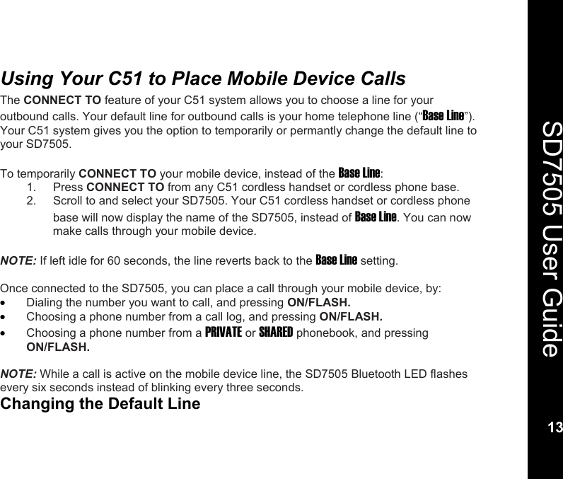    13  SD7505 User Guide 13  Using Your C51 to Place Mobile Device Calls The CONNECT TO feature of your C51 system allows you to choose a line for your outbound calls. Your default line for outbound calls is your home telephone line (&ldquo;Base Line&rdquo;). Your C51 system gives you the option to temporarily or permantly change the default line to your SD7505.  To temporarily CONNECT TO your mobile device, instead of the Base Line: 1. Press CONNECT TO from any C51 cordless handset or cordless phone base. 2.  Scroll to and select your SD7505. Your C51 cordless handset or cordless phone base will now display the name of the SD7505, instead of Base Line. You can now make calls through your mobile device.     NOTE: If left idle for 60 seconds, the line reverts back to the Base Line setting.  Once connected to the SD7505, you can place a call through your mobile device, by: &bull; Dialing the number you want to call, and pressing ON/FLASH. &bull; Choosing a phone number from a call log, and pressing ON/FLASH. &bull; Choosing a phone number from a PRIVATE or SHARED phonebook, and pressing ON/FLASH.  NOTE: While a call is active on the mobile device line, the SD7505 Bluetooth LED flashes every six seconds instead of blinking every three seconds. Changing the Default Line 