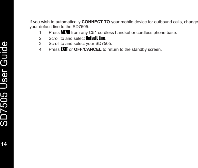  SD7505 User Guide  14  If you wish to automatically CONNECT TO your mobile device for outbound calls, change your default line to the SD7505.  1. Press MENU from any C51 cordless handset or cordless phone base. 2.  Scroll to and select Default Line. 3.  Scroll to and select your SD7505. 4. Press EXIT or OFF/CANCEL to return to the standby screen.    