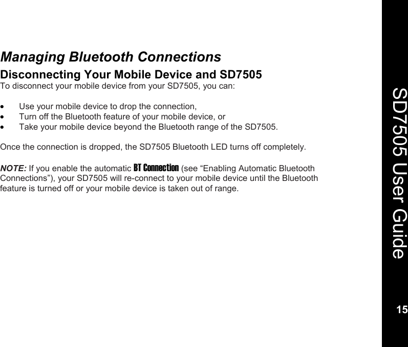    15  SD7505 User Guide 15  Managing Bluetooth Connections Disconnecting Your Mobile Device and SD7505 To disconnect your mobile device from your SD7505, you can:  &bull; Use your mobile device to drop the connection, &bull; Turn off the Bluetooth feature of your mobile device, or  &bull; Take your mobile device beyond the Bluetooth range of the SD7505.  Once the connection is dropped, the SD7505 Bluetooth LED turns off completely.  NOTE: If you enable the automatic BT Connection (see &ldquo;Enabling Automatic Bluetooth Connections&rdquo;), your SD7505 will re-connect to your mobile device until the Bluetooth feature is turned off or your mobile device is taken out of range.  