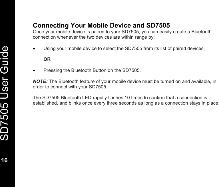   SD7505 User Guide  16  Connecting Your Mobile Device and SD7505 Once your mobile device is paired to your SD7505, you can easily create a Bluetooth connection whenever the two devices are within range by:  &bull; Using your mobile device to select the SD7505 from its list of paired devices,   OR   &bull; Pressing the Bluetooth Button on the SD7505.  NOTE: The Bluetooth feature of your mobile device must be turned on and available, in order to connect with your SD7505.  The SD7505 Bluetooth LED rapidly flashes 10 times to confirm that a connection is established, and blinks once every three seconds as long as a connection stays in place.  