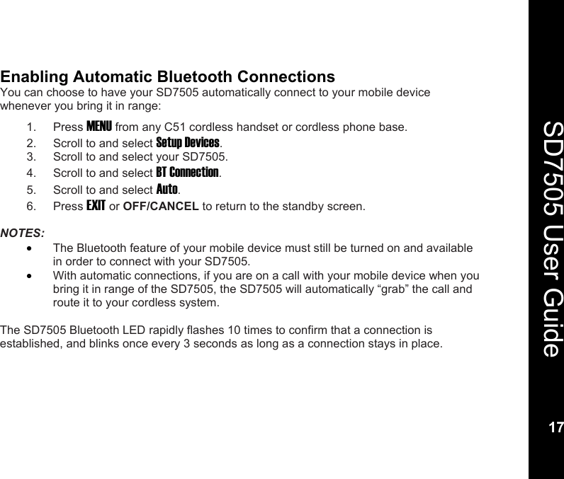    17  SD7505 User Guide 17  Enabling Automatic Bluetooth Connections You can choose to have your SD7505 automatically connect to your mobile device whenever you bring it in range: 1. Press MENU from any C51 cordless handset or cordless phone base. 2.  Scroll to and select Setup Devices. 3.  Scroll to and select your SD7505. 4.  Scroll to and select BT Connection. 5.  Scroll to and select Auto. 6. Press EXIT or OFF/CANCEL to return to the standby screen.  NOTES:  &bull; The Bluetooth feature of your mobile device must still be turned on and available in order to connect with your SD7505. &bull; With automatic connections, if you are on a call with your mobile device when you bring it in range of the SD7505, the SD7505 will automatically &ldquo;grab&rdquo; the call and route it to your cordless system.  The SD7505 Bluetooth LED rapidly flashes 10 times to confirm that a connection is established, and blinks once every 3 seconds as long as a connection stays in place. 