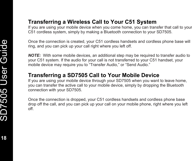   SD7505 User Guide  18  Transferring a Wireless Call to Your C51 System If you are using your mobile device when you come home, you can transfer that call to your C51 cordless system, simply by making a Bluetooth connection to your SD7505.  Once the connection is created, your C51 cordless handsets and cordless phone base will ring, and you can pick up your call right where you left off.  NOTE:  With some mobile devices, an additional step may be required to transfer audio to your C51 system. If the audio for your call is not transferred to your C51 handset, your mobile device may require you to &ldquo;Transfer Audio,&rdquo; or &ldquo;Send Audio.&rdquo;  Transferring a SD7505 Call to Your Mobile Device If you are using your mobile device through your SD7505 when you want to leave home, you can transfer the active call to your mobile device, simply by dropping the Bluetooth connection with your SD7505.  Once the connection is dropped, your C51 cordless handsets and cordless phone base drop off the call, and you can pick up your call on your mobile phone, right where you left off.  