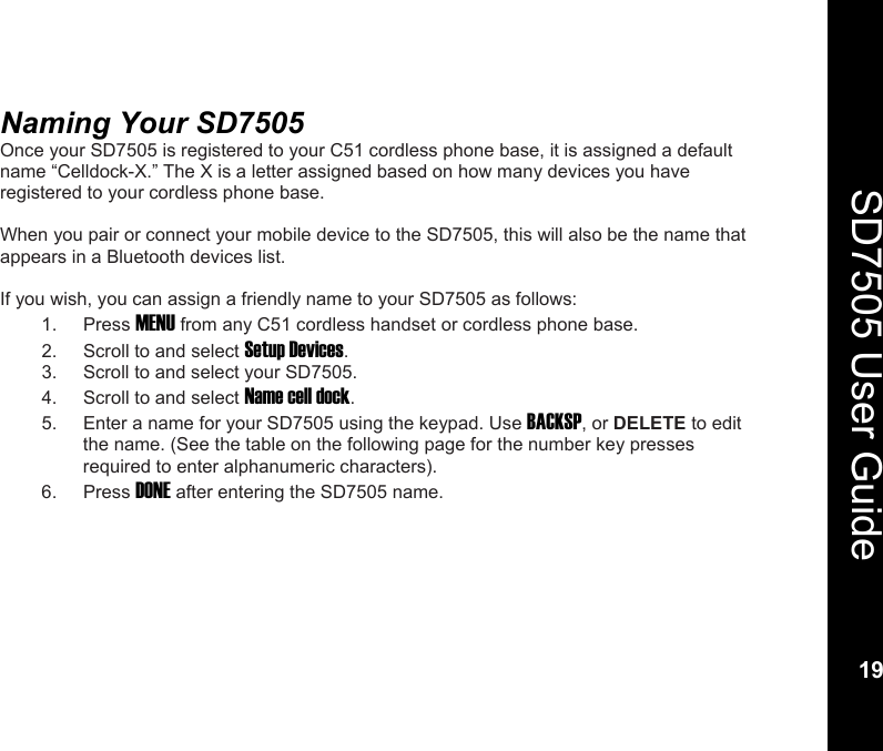   19  SD7505 User Guide 19  Naming Your SD7505  Once your SD7505 is registered to your C51 cordless phone base, it is assigned a default name &ldquo;Celldock-X.&rdquo; The X is a letter assigned based on how many devices you have registered to your cordless phone base.  When you pair or connect your mobile device to the SD7505, this will also be the name that appears in a Bluetooth devices list.  If you wish, you can assign a friendly name to your SD7505 as follows: 1. Press MENU from any C51 cordless handset or cordless phone base. 2.  Scroll to and select Setup Devices. 3.  Scroll to and select your SD7505. 4.  Scroll to and select Name cell dock. 5.  Enter a name for your SD7505 using the keypad. Use BACKSP, or DELETE to edit the name. (See the table on the following page for the number key presses required to enter alphanumeric characters). 6. Press DONE after entering the SD7505 name.  