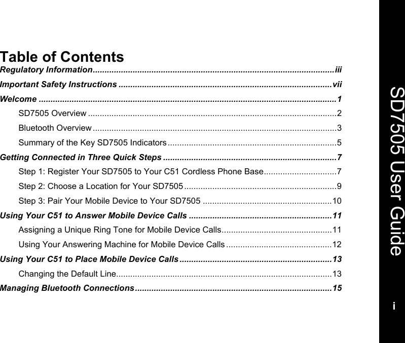   SD7505 User Guidei  Table of Contents Regulatory Information.......................................................................................................iii Important Safety Instructions ...........................................................................................vii Welcome ...............................................................................................................................1 SD7505 Overview ..........................................................................................................2 Bluetooth Overview ........................................................................................................3 Summary of the Key SD7505 Indicators ........................................................................5 Getting Connected in Three Quick Steps ..........................................................................7 Step 1: Register Your SD7505 to Your C51 Cordless Phone Base...............................7 Step 2: Choose a Location for Your SD7505 .................................................................9 Step 3: Pair Your Mobile Device to Your SD7505 .......................................................10 Using Your C51 to Answer Mobile Device Calls .............................................................11 Assigning a Unique Ring Tone for Mobile Device Calls...............................................11 Using Your Answering Machine for Mobile Device Calls .............................................12 Using Your C51 to Place Mobile Device Calls .................................................................13 Changing the Default Line............................................................................................13 Managing Bluetooth Connections....................................................................................15 