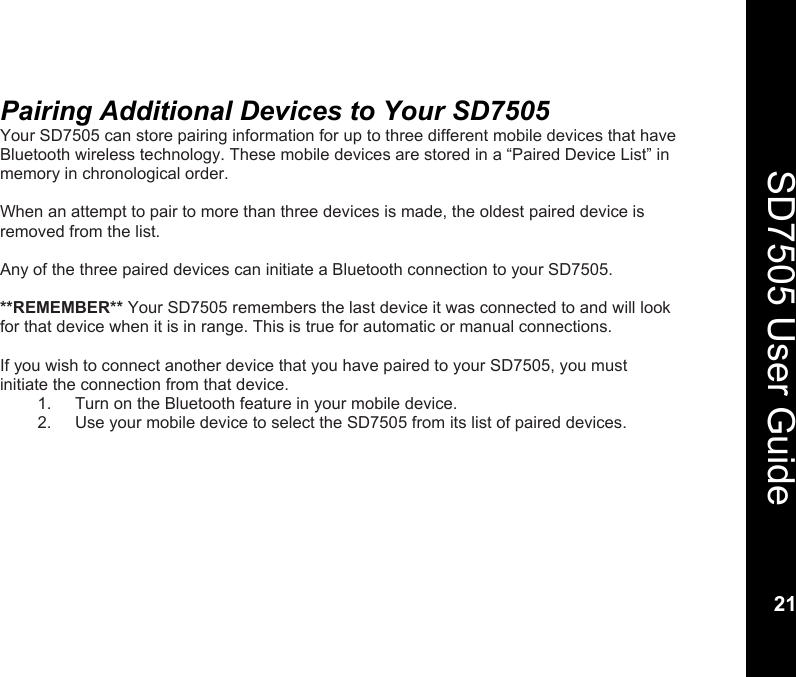    21  SD7505 User Guide 21  Pairing Additional Devices to Your SD7505 Your SD7505 can store pairing information for up to three different mobile devices that have Bluetooth wireless technology. These mobile devices are stored in a &ldquo;Paired Device List&rdquo; in memory in chronological order.   When an attempt to pair to more than three devices is made, the oldest paired device is removed from the list.  Any of the three paired devices can initiate a Bluetooth connection to your SD7505.  **REMEMBER** Your SD7505 remembers the last device it was connected to and will look for that device when it is in range. This is true for automatic or manual connections.   If you wish to connect another device that you have paired to your SD7505, you must initiate the connection from that device.  1.  Turn on the Bluetooth feature in your mobile device. 2.  Use your mobile device to select the SD7505 from its list of paired devices.  