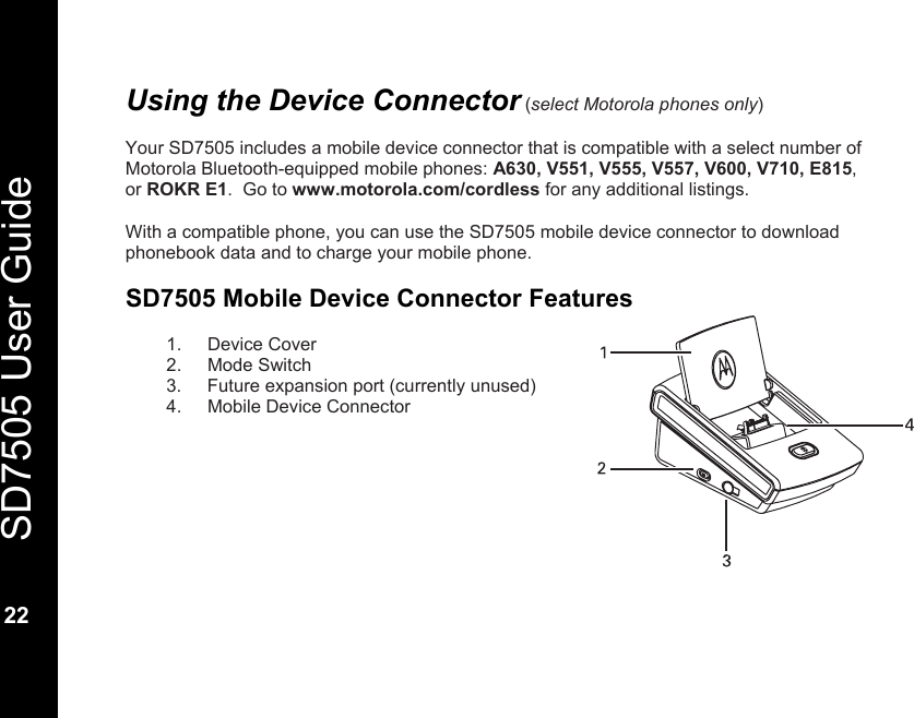   SD7505 User Guide  22  Using the Device Connector (select Motorola phones only)  Your SD7505 includes a mobile device connector that is compatible with a select number of Motorola Bluetooth-equipped mobile phones: A630, V551, V555, V557, V600, V710, E815, or ROKR E1.  Go to www.motorola.com/cordless for any additional listings.   With a compatible phone, you can use the SD7505 mobile device connector to download phonebook data and to charge your mobile phone.    SD7505 Mobile Device Connector Features  1. Device Cover 2. Mode Switch 3.  Future expansion port (currently unused) 4.  Mobile Device Connector      