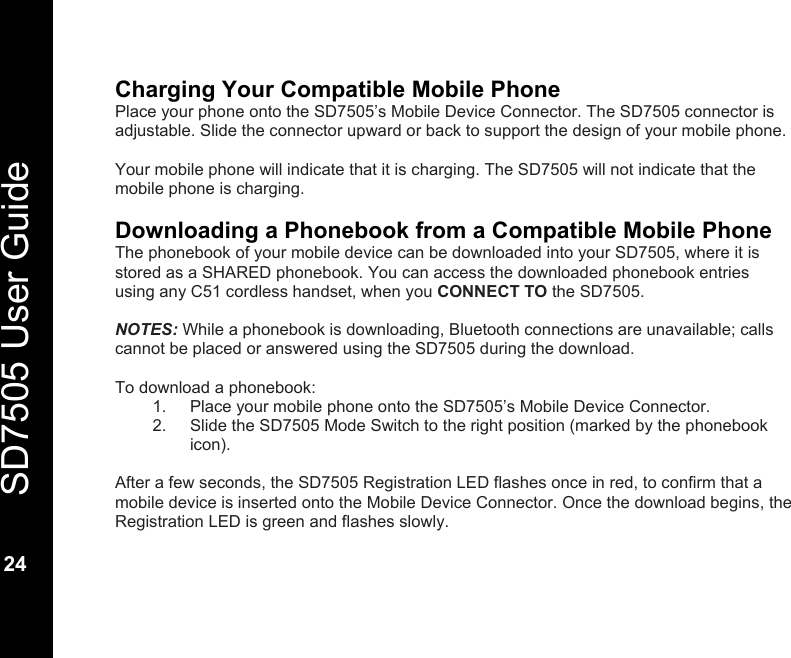   SD7505 User Guide  24  Charging Your Compatible Mobile Phone Place your phone onto the SD7505&rsquo;s Mobile Device Connector. The SD7505 connector is adjustable. Slide the connector upward or back to support the design of your mobile phone.  Your mobile phone will indicate that it is charging. The SD7505 will not indicate that the mobile phone is charging.  Downloading a Phonebook from a Compatible Mobile Phone The phonebook of your mobile device can be downloaded into your SD7505, where it is stored as a SHARED phonebook. You can access the downloaded phonebook entries using any C51 cordless handset, when you CONNECT TO the SD7505.  NOTES: While a phonebook is downloading, Bluetooth connections are unavailable; calls cannot be placed or answered using the SD7505 during the download.  To download a phonebook: 1.  Place your mobile phone onto the SD7505&rsquo;s Mobile Device Connector.  2.  Slide the SD7505 Mode Switch to the right position (marked by the phonebook icon).    After a few seconds, the SD7505 Registration LED flashes once in red, to confirm that a mobile device is inserted onto the Mobile Device Connector. Once the download begins, the Registration LED is green and flashes slowly.   