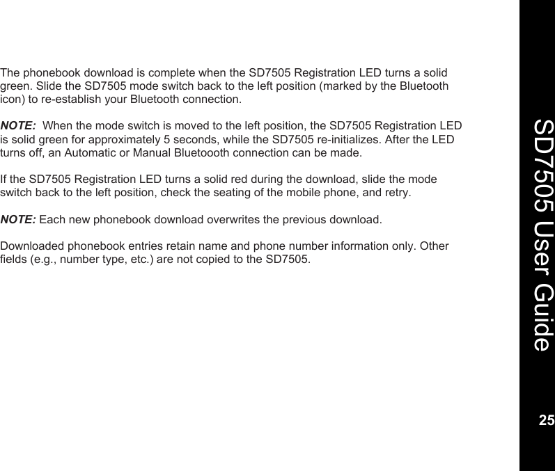    25  SD7505 User Guide 25  The phonebook download is complete when the SD7505 Registration LED turns a solid green. Slide the SD7505 mode switch back to the left position (marked by the Bluetooth icon) to re-establish your Bluetooth connection.   NOTE:  When the mode switch is moved to the left position, the SD7505 Registration LED is solid green for approximately 5 seconds, while the SD7505 re-initializes. After the LED turns off, an Automatic or Manual Bluetoooth connection can be made.   If the SD7505 Registration LED turns a solid red during the download, slide the mode switch back to the left position, check the seating of the mobile phone, and retry.  NOTE: Each new phonebook download overwrites the previous download.  Downloaded phonebook entries retain name and phone number information only. Other fields (e.g., number type, etc.) are not copied to the SD7505.  