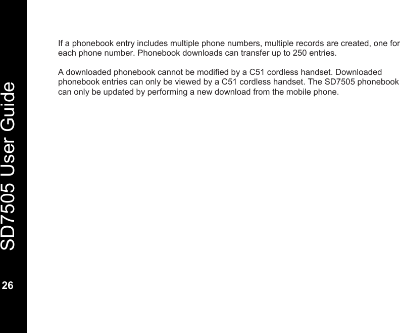   SD7505 User Guide  26  If a phonebook entry includes multiple phone numbers, multiple records are created, one for each phone number. Phonebook downloads can transfer up to 250 entries.  A downloaded phonebook cannot be modified by a C51 cordless handset. Downloaded phonebook entries can only be viewed by a C51 cordless handset. The SD7505 phonebook can only be updated by performing a new download from the mobile phone. 