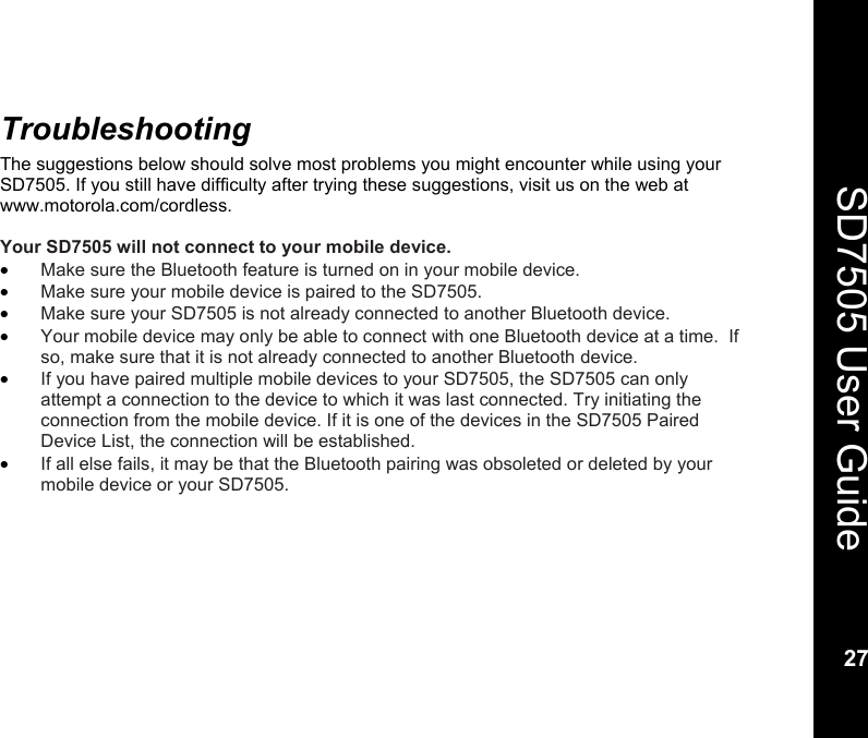    27  SD7505 User Guide 27  Troubleshooting The suggestions below should solve most problems you might encounter while using your SD7505. If you still have difficulty after trying these suggestions, visit us on the web at www.motorola.com/cordless.  Your SD7505 will not connect to your mobile device. &bull; Make sure the Bluetooth feature is turned on in your mobile device. &bull; Make sure your mobile device is paired to the SD7505.  &bull; Make sure your SD7505 is not already connected to another Bluetooth device.  &bull; Your mobile device may only be able to connect with one Bluetooth device at a time.  If so, make sure that it is not already connected to another Bluetooth device. &bull; If you have paired multiple mobile devices to your SD7505, the SD7505 can only attempt a connection to the device to which it was last connected. Try initiating the connection from the mobile device. If it is one of the devices in the SD7505 Paired Device List, the connection will be established. &bull; If all else fails, it may be that the Bluetooth pairing was obsoleted or deleted by your mobile device or your SD7505.   