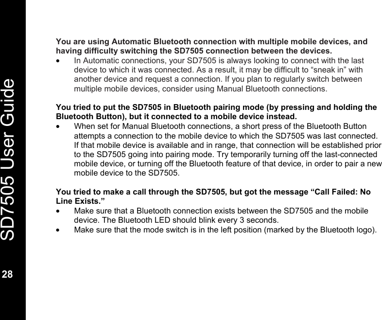   SD7505 User Guide  28  You are using Automatic Bluetooth connection with multiple mobile devices, and having difficulty switching the SD7505 connection between the devices. &bull; In Automatic connections, your SD7505 is always looking to connect with the last device to which it was connected. As a result, it may be difficult to &ldquo;sneak in&rdquo; with another device and request a connection. If you plan to regularly switch between multiple mobile devices, consider using Manual Bluetooth connections.  You tried to put the SD7505 in Bluetooth pairing mode (by pressing and holding the Bluetooth Button), but it connected to a mobile device instead. &bull;  When set for Manual Bluetooth connections, a short press of the Bluetooth Button attempts a connection to the mobile device to which the SD7505 was last connected.  If that mobile device is available and in range, that connection will be established prior to the SD7505 going into pairing mode. Try temporarily turning off the last-connected mobile device, or turning off the Bluetooth feature of that device, in order to pair a new mobile device to the SD7505.  You tried to make a call through the SD7505, but got the message &ldquo;Call Failed: No Line Exists.&rdquo; &bull;  Make sure that a Bluetooth connection exists between the SD7505 and the mobile device. The Bluetooth LED should blink every 3 seconds. &bull;  Make sure that the mode switch is in the left position (marked by the Bluetooth logo).    