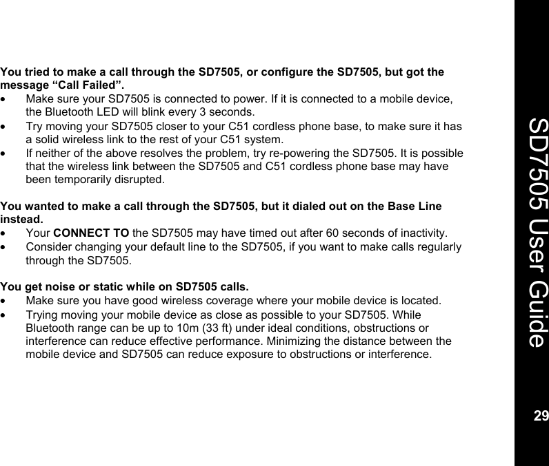    29  SD7505 User Guide 29  You tried to make a call through the SD7505, or configure the SD7505, but got the message &ldquo;Call Failed&rdquo;. &bull;  Make sure your SD7505 is connected to power. If it is connected to a mobile device, the Bluetooth LED will blink every 3 seconds. &bull;  Try moving your SD7505 closer to your C51 cordless phone base, to make sure it has a solid wireless link to the rest of your C51 system. &bull;  If neither of the above resolves the problem, try re-powering the SD7505. It is possible that the wireless link between the SD7505 and C51 cordless phone base may have been temporarily disrupted.  You wanted to make a call through the SD7505, but it dialed out on the Base Line instead. &bull; Your CONNECT TO the SD7505 may have timed out after 60 seconds of inactivity. &bull;  Consider changing your default line to the SD7505, if you want to make calls regularly through the SD7505.  You get noise or static while on SD7505 calls. &bull;  Make sure you have good wireless coverage where your mobile device is located. &bull;  Trying moving your mobile device as close as possible to your SD7505. While Bluetooth range can be up to 10m (33 ft) under ideal conditions, obstructions or interference can reduce effective performance. Minimizing the distance between the mobile device and SD7505 can reduce exposure to obstructions or interference.  