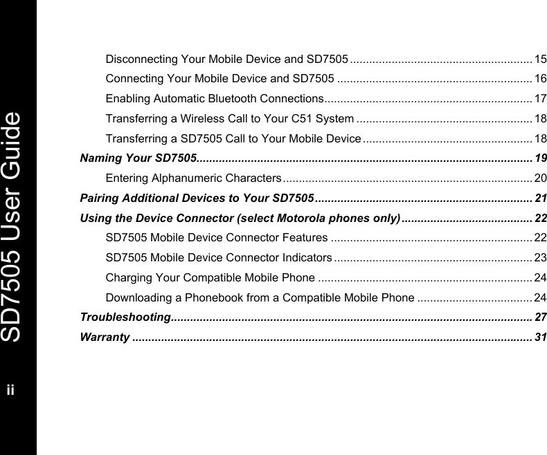   SD7505 User Guide  ii  Disconnecting Your Mobile Device and SD7505 ......................................................... 15 Connecting Your Mobile Device and SD7505 ............................................................. 16 Enabling Automatic Bluetooth Connections................................................................. 17 Transferring a Wireless Call to Your C51 System ....................................................... 18 Transferring a SD7505 Call to Your Mobile Device ..................................................... 18 Naming Your SD7505......................................................................................................... 19 Entering Alphanumeric Characters.............................................................................. 20 Pairing Additional Devices to Your SD7505.................................................................... 21 Using the Device Connector (select Motorola phones only) ......................................... 22 SD7505 Mobile Device Connector Features ...............................................................22 SD7505 Mobile Device Connector Indicators .............................................................. 23 Charging Your Compatible Mobile Phone ...................................................................24 Downloading a Phonebook from a Compatible Mobile Phone .................................... 24 Troubleshooting.................................................................................................................27 Warranty ............................................................................................................................. 31 