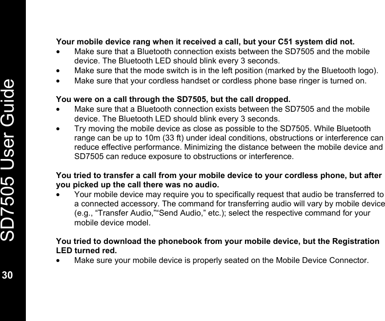   SD7505 User Guide  30  Your mobile device rang when it received a call, but your C51 system did not. &bull;  Make sure that a Bluetooth connection exists between the SD7505 and the mobile device. The Bluetooth LED should blink every 3 seconds. &bull;  Make sure that the mode switch is in the left position (marked by the Bluetooth logo).   &bull;  Make sure that your cordless handset or cordless phone base ringer is turned on.  You were on a call through the SD7505, but the call dropped. &bull;  Make sure that a Bluetooth connection exists between the SD7505 and the mobile device. The Bluetooth LED should blink every 3 seconds. &bull;  Try moving the mobile device as close as possible to the SD7505. While Bluetooth range can be up to 10m (33 ft) under ideal conditions, obstructions or interference can reduce effective performance. Minimizing the distance between the mobile device and SD7505 can reduce exposure to obstructions or interference.  You tried to transfer a call from your mobile device to your cordless phone, but after you picked up the call there was no audio. &bull;  Your mobile device may require you to specifically request that audio be transferred to a connected accessory. The command for transferring audio will vary by mobile device (e.g., &ldquo;Transfer Audio,&rdquo;&ldquo;Send Audio,&rdquo; etc.); select the respective command for your mobile device model.   You tried to download the phonebook from your mobile device, but the Registration LED turned red. &bull;  Make sure your mobile device is properly seated on the Mobile Device Connector. 