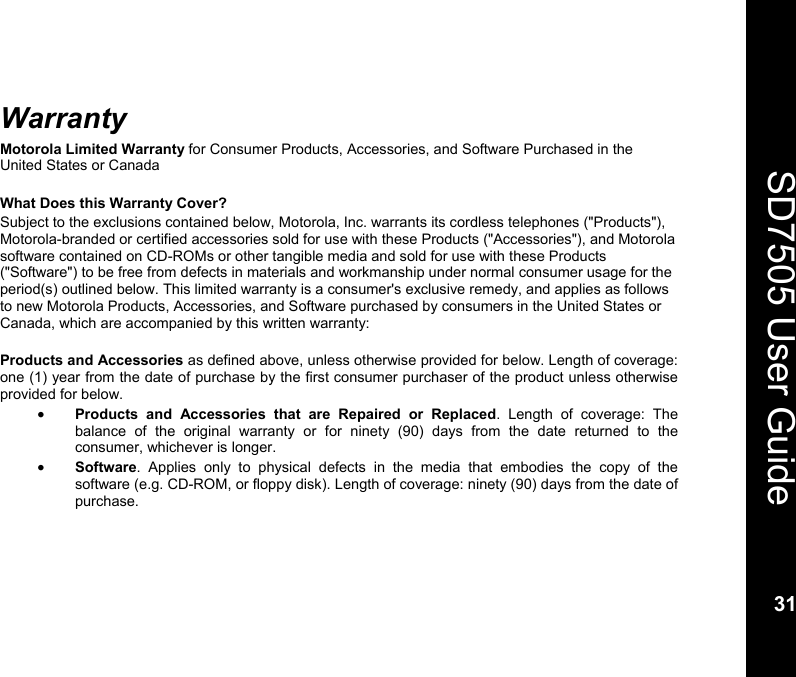    31  SD7505 User Guide 31  Warranty Motorola Limited Warranty for Consumer Products, Accessories, and Software Purchased in the United States or Canada  What Does this Warranty Cover? Subject to the exclusions contained below, Motorola, Inc. warrants its cordless telephones ("Products"), Motorola-branded or certified accessories sold for use with these Products ("Accessories"), and Motorola software contained on CD-ROMs or other tangible media and sold for use with these Products ("Software") to be free from defects in materials and workmanship under normal consumer usage for the period(s) outlined below. This limited warranty is a consumer's exclusive remedy, and applies as follows to new Motorola Products, Accessories, and Software purchased by consumers in the United States or Canada, which are accompanied by this written warranty:  Products and Accessories as defined above, unless otherwise provided for below. Length of coverage: one (1) year from the date of purchase by the first consumer purchaser of the product unless otherwise provided for below. &bull; Products and Accessories that are Repaired or Replaced. Length of coverage: The balance of the original warranty or for ninety (90) days from the date returned to the consumer, whichever is longer. &bull; Software. Applies only to physical defects in the media that embodies the copy of the software (e.g. CD-ROM, or floppy disk). Length of coverage: ninety (90) days from the date of purchase.  