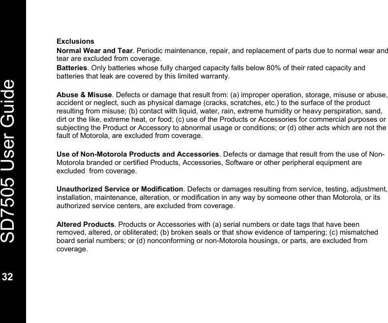   SD7505 User Guide  32  Exclusions Normal Wear and Tear. Periodic maintenance, repair, and replacement of parts due to normal wear and tear are excluded from coverage. Batteries. Only batteries whose fully charged capacity falls below 80% of their rated capacity and batteries that leak are covered by this limited warranty.  Abuse &amp; Misuse. Defects or damage that result from: (a) improper operation, storage, misuse or abuse, accident or neglect, such as physical damage (cracks, scratches, etc.) to the surface of the product resulting from misuse; (b) contact with liquid, water, rain, extreme humidity or heavy perspiration, sand, dirt or the like, extreme heat, or food; (c) use of the Products or Accessories for commercial purposes or subjecting the Product or Accessory to abnormal usage or conditions; or (d) other acts which are not the fault of Motorola, are excluded from coverage.  Use of Non-Motorola Products and Accessories. Defects or damage that result from the use of Non-Motorola branded or certified Products, Accessories, Software or other peripheral equipment are excluded  from coverage.  Unauthorized Service or Modification. Defects or damages resulting from service, testing, adjustment, installation, maintenance, alteration, or modification in any way by someone other than Motorola, or its authorized service centers, are excluded from coverage.  Altered Products. Products or Accessories with (a) serial numbers or date tags that have been removed, altered, or obliterated; (b) broken seals or that show evidence of tampering; (c) mismatched board serial numbers; or (d) nonconforming or non-Motorola housings, or parts, are excluded from coverage. 