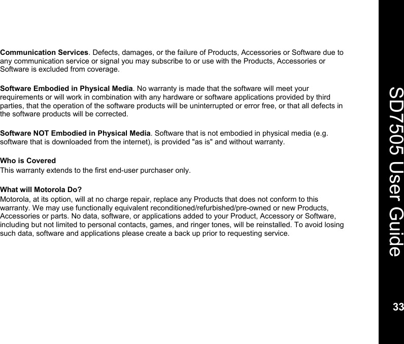    33  SD7505 User Guide 33  Communication Services. Defects, damages, or the failure of Products, Accessories or Software due to any communication service or signal you may subscribe to or use with the Products, Accessories or Software is excluded from coverage.  Software Embodied in Physical Media. No warranty is made that the software will meet your requirements or will work in combination with any hardware or software applications provided by third parties, that the operation of the software products will be uninterrupted or error free, or that all defects in the software products will be corrected.  Software NOT Embodied in Physical Media. Software that is not embodied in physical media (e.g. software that is downloaded from the internet), is provided "as is" and without warranty.   Who is Covered This warranty extends to the first end-user purchaser only.  What will Motorola Do? Motorola, at its option, will at no charge repair, replace any Products that does not conform to this warranty. We may use functionally equivalent reconditioned/refurbished/pre-owned or new Products, Accessories or parts. No data, software, or applications added to your Product, Accessory or Software, including but not limited to personal contacts, games, and ringer tones, will be reinstalled. To avoid losing such data, software and applications please create a back up prior to requesting service.  