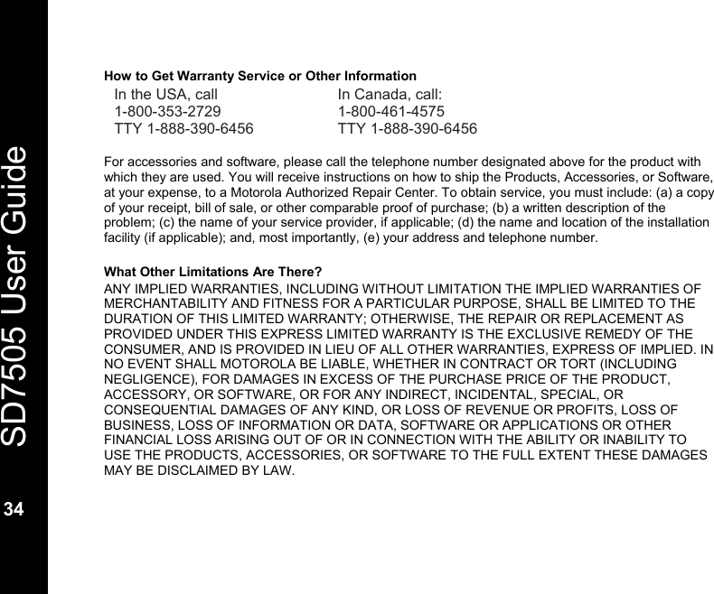   SD7505 User Guide  34  How to Get Warranty Service or Other Information In the USA, call  In Canada, call: 1-800-353-2729 1-800-461-4575 TTY 1-888-390-6456  TTY 1-888-390-6456  For accessories and software, please call the telephone number designated above for the product with which they are used. You will receive instructions on how to ship the Products, Accessories, or Software, at your expense, to a Motorola Authorized Repair Center. To obtain service, you must include: (a) a copy of your receipt, bill of sale, or other comparable proof of purchase; (b) a written description of the problem; (c) the name of your service provider, if applicable; (d) the name and location of the installation facility (if applicable); and, most importantly, (e) your address and telephone number.  What Other Limitations Are There? ANY IMPLIED WARRANTIES, INCLUDING WITHOUT LIMITATION THE IMPLIED WARRANTIES OF MERCHANTABILITY AND FITNESS FOR A PARTICULAR PURPOSE, SHALL BE LIMITED TO THE DURATION OF THIS LIMITED WARRANTY; OTHERWISE, THE REPAIR OR REPLACEMENT AS PROVIDED UNDER THIS EXPRESS LIMITED WARRANTY IS THE EXCLUSIVE REMEDY OF THE CONSUMER, AND IS PROVIDED IN LIEU OF ALL OTHER WARRANTIES, EXPRESS OF IMPLIED. IN NO EVENT SHALL MOTOROLA BE LIABLE, WHETHER IN CONTRACT OR TORT (INCLUDING NEGLIGENCE), FOR DAMAGES IN EXCESS OF THE PURCHASE PRICE OF THE PRODUCT, ACCESSORY, OR SOFTWARE, OR FOR ANY INDIRECT, INCIDENTAL, SPECIAL, OR CONSEQUENTIAL DAMAGES OF ANY KIND, OR LOSS OF REVENUE OR PROFITS, LOSS OF BUSINESS, LOSS OF INFORMATION OR DATA, SOFTWARE OR APPLICATIONS OR OTHER FINANCIAL LOSS ARISING OUT OF OR IN CONNECTION WITH THE ABILITY OR INABILITY TO USE THE PRODUCTS, ACCESSORIES, OR SOFTWARE TO THE FULL EXTENT THESE DAMAGES MAY BE DISCLAIMED BY LAW.   