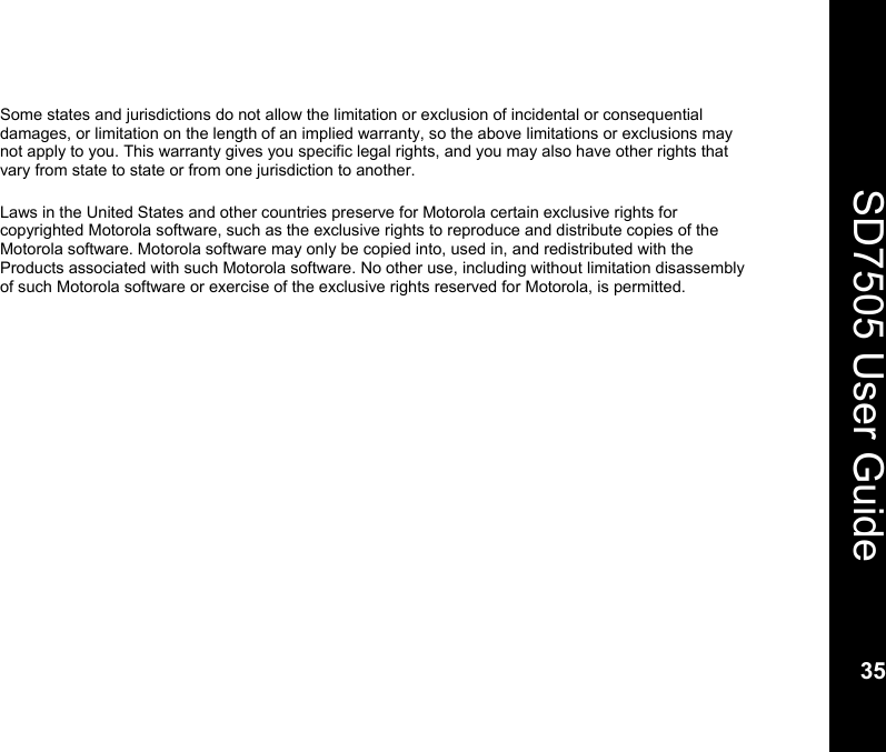    35  SD7505 User Guide 35  Some states and jurisdictions do not allow the limitation or exclusion of incidental or consequential damages, or limitation on the length of an implied warranty, so the above limitations or exclusions may not apply to you. This warranty gives you specific legal rights, and you may also have other rights that vary from state to state or from one jurisdiction to another.  Laws in the United States and other countries preserve for Motorola certain exclusive rights for copyrighted Motorola software, such as the exclusive rights to reproduce and distribute copies of the Motorola software. Motorola software may only be copied into, used in, and redistributed with the Products associated with such Motorola software. No other use, including without limitation disassembly of such Motorola software or exercise of the exclusive rights reserved for Motorola, is permitted.  