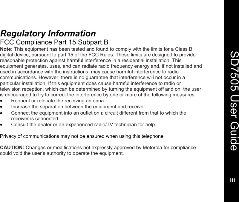   SD7505 User Guideiii  Regulatory Information FCC Compliance Part 15 Subpart B Note: This equipment has been tested and found to comply with the limits for a Class B digital device, pursuant to part 15 of the FCC Rules. These limits are designed to provide reasonable protection against harmful interference in a residential installation. This equipment generates, uses, and can radiate radio frequency energy and, if not installed and used in accordance with the instructions, may cause harmful interference to radio communications. However, there is no guarantee that interference will not occur in a particular installation. If this equipment does cause harmful interference to radio or television reception, which can be determined by turning the equipment off and on, the user is encouraged to try to correct the interference by one or more of the following measures: &bull; Reorient or relocate the receiving antenna. &bull; Increase the separation between the equipment and receiver. &bull; Connect the equipment into an outlet on a circuit different from that to which the receiver is connected. &bull; Consult the dealer or an experienced radio/TV technician for help.  Privacy of communications may not be ensured when using this telephone.   CAUTION: Changes or modifications not expressly approved by Motorola for compliance could void the user&rsquo;s authority to operate the equipment.  