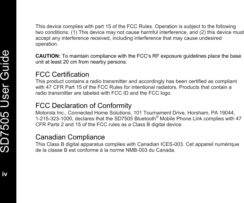   SD7505 User Guide  iv  This device complies with part 15 of the FCC Rules. Operation is subject to the following two conditions: (1) This device may not cause harmful interference, and (2) this device must accept any interference received, including interference that may cause undesired operation.  CAUTION: To maintain compliance with the FCC's RF exposure guidelines place the base unit at least 20 cm from nearby persons.  FCC Certification This product contains a radio transmitter and accordingly has been certified as compliant with 47 CFR Part 15 of the FCC Rules for intentional radiators. Products that contain a radio transmitter are labeled with FCC ID and the FCC logo.  FCC Declaration of Conformity Motorola Inc., Connected Home Solutions, 101 Tournament Drive, Horsham, PA 19044,    1-215-323-1000, declares that the SD7505 Bluetooth&reg; Mobile Phone Link complies with 47 CFR Parts 2 and 15 of the FCC rules as a Class B digital device.  Canadian Compliance This Class B digital apparatus complies with Canadian ICES-003. Cet appareil num&eacute;rique de la classe B est conforme &aacute; la norme NMB-003 du Canada.  