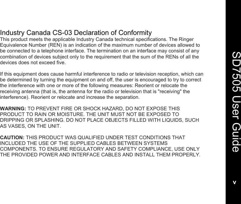  SD7505 User Guidev  Industry Canada CS-03 Declaration of Conformity This product meets the applicable Industry Canada technical specifications. The Ringer Equivalence Number (REN) is an indication of the maximum number of devices allowed to be connected to a telephone interface. The termination on an interface may consist of any combination of devices subject only to the requirement that the sum of the RENs of all the devices does not exceed five.  If this equipment does cause harmful interference to radio or television reception, which can be determined by turning the equipment on and off, the user is encouraged to try to correct the interference with one or more of the following measures: Reorient or relocate the receiving antenna (that is, the antenna for the radio or television that is "receiving" the interference). Reorient or relocate and increase the separation.  WARNING: TO PREVENT FIRE OR SHOCK HAZARD, DO NOT EXPOSE THIS PRODUCT TO RAIN OR MOISTURE. THE UNIT MUST NOT BE EXPOSED TO DRIPPING OR SPLASHING. DO NOT PLACE OBJECTS FILLED WITH LIQUIDS, SUCH AS VASES, ON THE UNIT.  CAUTION: THIS PRODUCT WAS QUALIFIED UNDER TEST CONDITIONS THAT INCLUDED THE USE OF THE SUPPLIED CABLES BETWEEN SYSTEMS COMPONENTS. TO ENSURE REGULATORY AND SAFETY COMPLIANCE, USE ONLY THE PROVIDED POWER AND INTERFACE CABLES AND INSTALL THEM PROPERLY.  