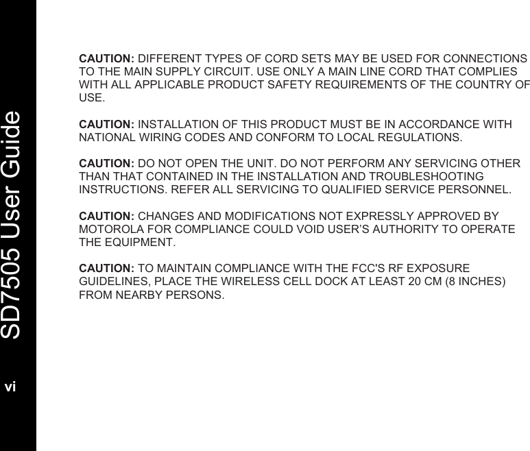   SD7505 User Guide  vi  CAUTION: DIFFERENT TYPES OF CORD SETS MAY BE USED FOR CONNECTIONS TO THE MAIN SUPPLY CIRCUIT. USE ONLY A MAIN LINE CORD THAT COMPLIES WITH ALL APPLICABLE PRODUCT SAFETY REQUIREMENTS OF THE COUNTRY OF USE.  CAUTION: INSTALLATION OF THIS PRODUCT MUST BE IN ACCORDANCE WITH NATIONAL WIRING CODES AND CONFORM TO LOCAL REGULATIONS.  CAUTION: DO NOT OPEN THE UNIT. DO NOT PERFORM ANY SERVICING OTHER THAN THAT CONTAINED IN THE INSTALLATION AND TROUBLESHOOTING INSTRUCTIONS. REFER ALL SERVICING TO QUALIFIED SERVICE PERSONNEL.  CAUTION: CHANGES AND MODIFICATIONS NOT EXPRESSLY APPROVED BY MOTOROLA FOR COMPLIANCE COULD VOID USER&rsquo;S AUTHORITY TO OPERATE THE EQUIPMENT.  CAUTION: TO MAINTAIN COMPLIANCE WITH THE FCC'S RF EXPOSURE GUIDELINES, PLACE THE WIRELESS CELL DOCK AT LEAST 20 CM (8 INCHES) FROM NEARBY PERSONS.
