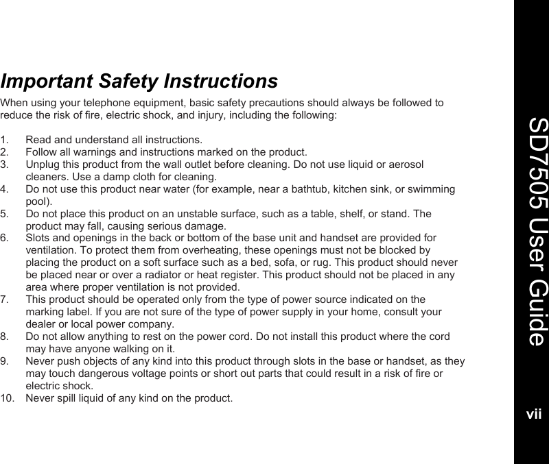   SD7505 User Guidevii  Important Safety Instructions When using your telephone equipment, basic safety precautions should always be followed to reduce the risk of fire, electric shock, and injury, including the following:  1.  Read and understand all instructions. 2.  Follow all warnings and instructions marked on the product. 3.  Unplug this product from the wall outlet before cleaning. Do not use liquid or aerosol cleaners. Use a damp cloth for cleaning. 4.  Do not use this product near water (for example, near a bathtub, kitchen sink, or swimming pool). 5.  Do not place this product on an unstable surface, such as a table, shelf, or stand. The product may fall, causing serious damage. 6.  Slots and openings in the back or bottom of the base unit and handset are provided for ventilation. To protect them from overheating, these openings must not be blocked by placing the product on a soft surface such as a bed, sofa, or rug. This product should never be placed near or over a radiator or heat register. This product should not be placed in any area where proper ventilation is not provided. 7.  This product should be operated only from the type of power source indicated on the marking label. If you are not sure of the type of power supply in your home, consult your dealer or local power company. 8.  Do not allow anything to rest on the power cord. Do not install this product where the cord may have anyone walking on it. 9.  Never push objects of any kind into this product through slots in the base or handset, as they may touch dangerous voltage points or short out parts that could result in a risk of fire or electric shock.  10.  Never spill liquid of any kind on the product. 