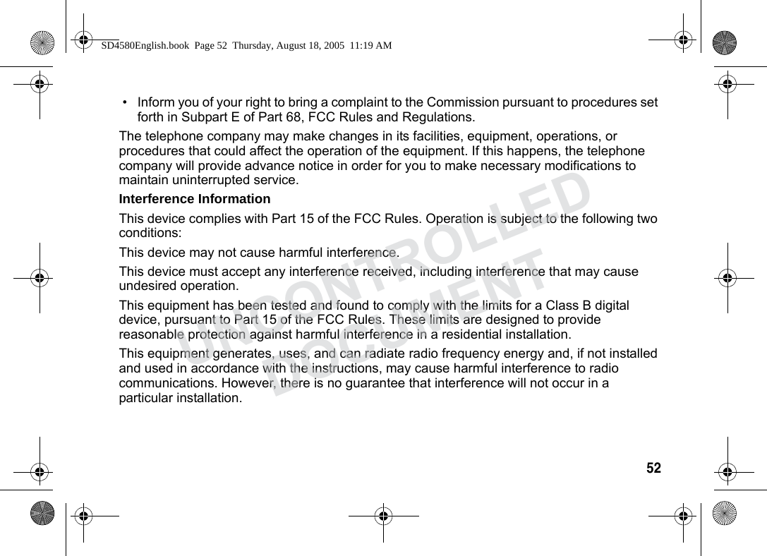 52 • Inform you of your right to bring a complaint to the Commission pursuant to procedures set forth in Subpart E of Part 68, FCC Rules and Regulations.The telephone company may make changes in its facilities, equipment, operations, or procedures that could affect the operation of the equipment. If this happens, the telephone company will provide advance notice in order for you to make necessary modifications to maintain uninterrupted service.Interference InformationThis device complies with Part 15 of the FCC Rules. Operation is subject to the following two conditions:This device may not cause harmful interference.This device must accept any interference received, including interference that may cause undesired operation.This equipment has been tested and found to comply with the limits for a Class B digital device, pursuant to Part 15 of the FCC Rules. These limits are designed to provide reasonable protection against harmful interference in a residential installation.This equipment generates, uses, and can radiate radio frequency energy and, if not installed and used in accordance with the instructions, may cause harmful interference to radio communications. However, there is no guarantee that interference will not occur in a particular installation.SD4580English.book Page 52 Thursday, August 18, 2005 11:19 AMUNCONTROLLEDDOCUMENT